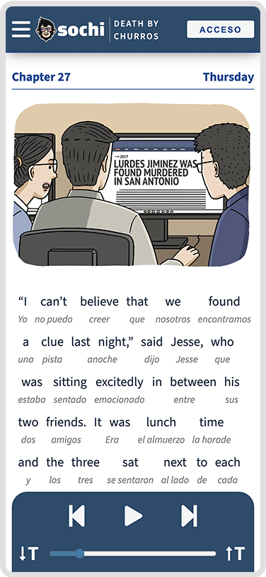 Un dispositivo móvil con el capítulo 27 titulado Jueves. En la pantalla
                    hay una ilustración que representa a tres personajes. De izquierda a derecha,
                    están Sofía, Jesse y Martin. Están mirando la pantalla de una computadora. En
                    la pantalla de la computadora hay un artículo que dice Lurdes Jiménez fue
                    encontrada asesinada en San Antonio. Debajo de la ilustración se encuentra
                    el primer párrafo del capítulo tanto en inglés como en español.