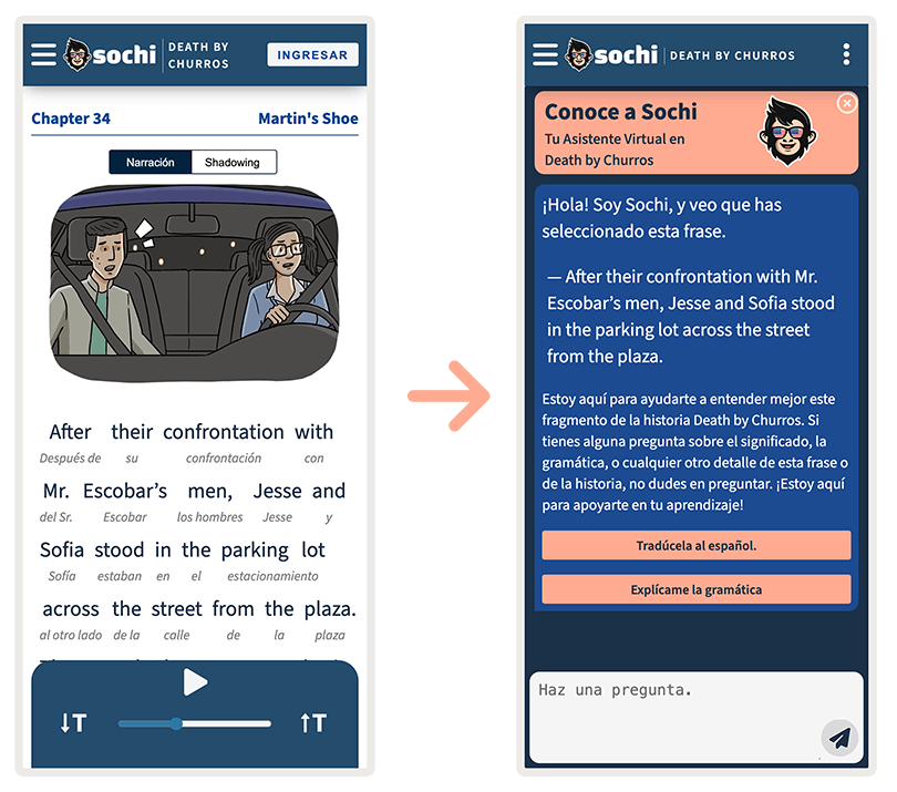 Dos dispositivos móviles uno al lado del otro con una flecha en el medio apuntando hacia la derecha.
                    En la primera pantalla una captura de pantalla del inicio del capítulo 34 titulado Martin's Shoe.
                    Se trata de una ilustración de Jesse y Sofia, dos personajes principales en un coche que conduce Sofia.
                    Se ven muy preocupados. Ambos tienen sudor goteando por sus rostros. Debajo de la ilustración se encuentra
                    el primer párrafo del capítulo en inglés con traducción interleaner al español. En la otra pantalla hay dos
                    traducciones del primer párrafo. La primera es la misma traducción interlineal que se encuentra en la pantalla
                    anterior y debajo hay una traducción natural.